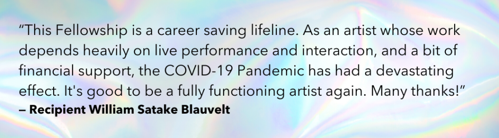 "This Fellowship is a career saving lifeline. As an artist whose work depends heavily on live performance and interaction, and a bit of financial support, the COVID-19 Pandemic has had a devastating effect. It's good to be a fully functioning artist again. Many thanks!” -Recipient William Satake Blauvelt