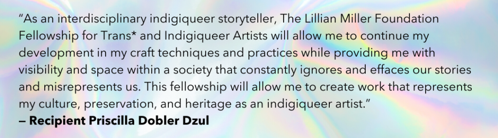 “As an interdisciplinary indigiqueer storyteller, The Lillian Miller Foundation Fellowship for Trans* and Indigiqueer Artists will allow me to continue my development in my craft techniques and practices while providing me with visibility and space within a society that constantly ignores and effaces our stories and misrepresents us. This fellowship will allow me to create work that represents my culture, preservation, and heritage as an indigiqueer artist.” - Recipient Priscilla Dobler Dzul 