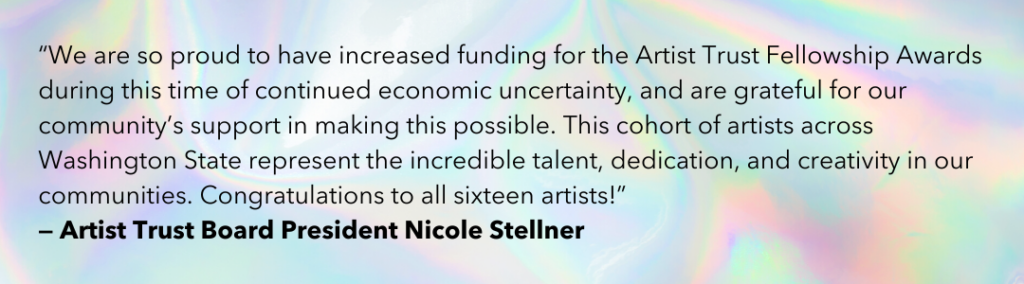 “We are so proud to have increased funding for the Artist Trust Fellowship Awards during this time of continued economic uncertainty, and are grateful for our community’s support in making this possible. This cohort of artists across Washington State represent the incredible talent, dedication, and creativity in our communities. Congratulations to all sixteen artists!” - Artist Trust Board President Nicole Stellner 