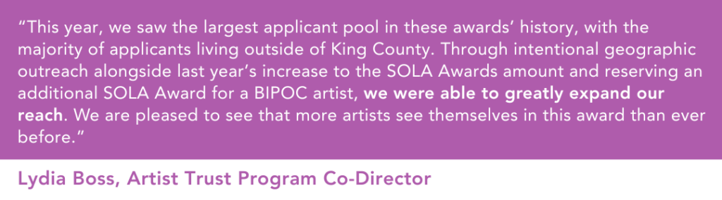 “This year, we saw the largest applicant pool in these awards’ history, with the majority of applicants living outside of King County,” shares Artist Trust Program Co-Director Lydia Boss, “Through intentional geographic outreach alongside last year’s increase to the SOLA Awards amount and reserving an additional SOLA Award for a BIPOC artist, we were able to greatly expand our reach. We are pleased to see that more artists see themselves in this award than ever before.” 