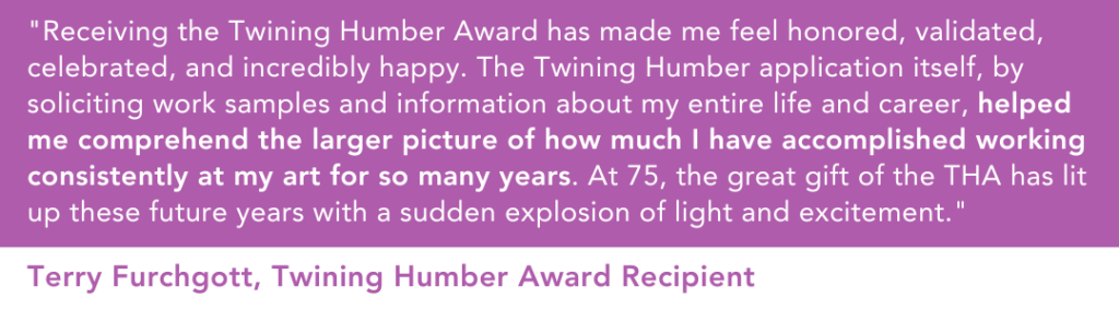 "Receiving the Twining Humber Award has made me feel honored, validated, celebrated, and incredibly happy,” shares recipient Terry Furchgott, “The Twining Humber application itself, by soliciting work samples and information about my entire life and career, helped me comprehend the larger picture of how much I have accomplished working consistently at my art for so many years. At 75, the great gift of the THA has lit up these future years with a sudden explosion of light and excitement." 