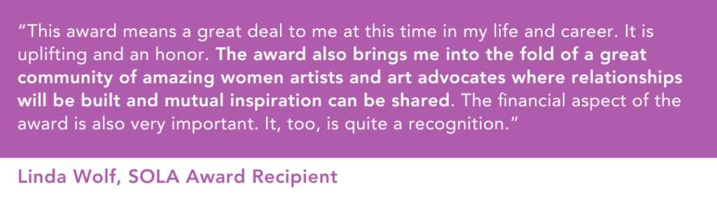 “This award means a great deal to me at this time in my life and career. It is uplifting and an honor,” said Linda Wolf, SOLA Award recipient. “The award also brings me into the fold of a great community of amazing women artists and art advocates where relationships will be built and mutual inspiration can be shared. The financial aspect of the award is also very important. It, too, is quite a recognition.” 